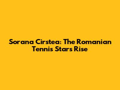 Sorana Cirstea: The Romanian Tennis Star's Rise
