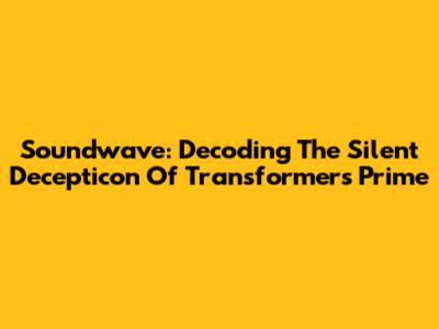 Soundwave: Decoding The Silent Decepticon Of Transformers Prime