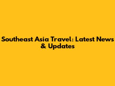 Southeast Asia Travel: Latest News & Updates