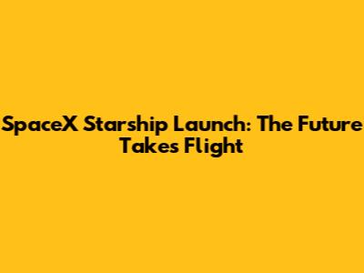 SpaceX Starship Launch: The Future Takes Flight