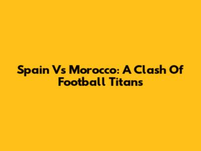 Spain Vs Morocco: A Clash Of Football Titans