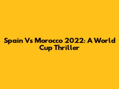 Spain Vs Morocco 2022: A World Cup Thriller