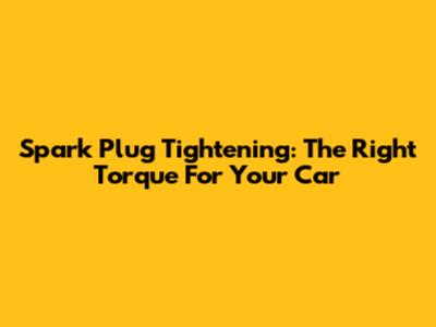 Spark Plug Tightening: The Right Torque For Your Car