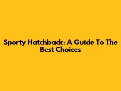 Sporty Hatchback: A Guide To The Best Choices