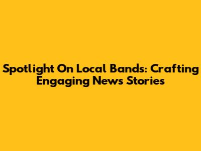 Spotlight On Local Bands: Crafting Engaging News Stories