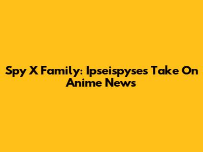 Spy X Family: Ipseispyse's Take On Anime News