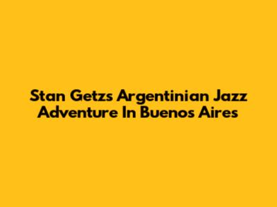 Stan Getz's Argentinian Jazz Adventure In Buenos Aires