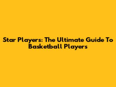 Star Players: The Ultimate Guide To Basketball Players