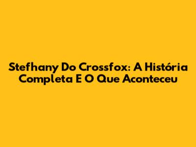 Stefhany Do Crossfox: A História Completa E O Que Aconteceu