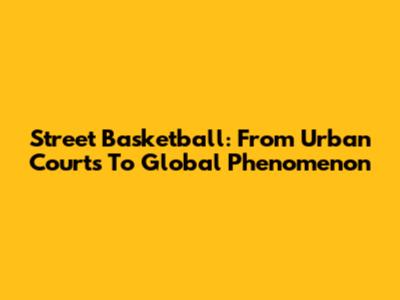 Street Basketball: From Urban Courts To Global Phenomenon