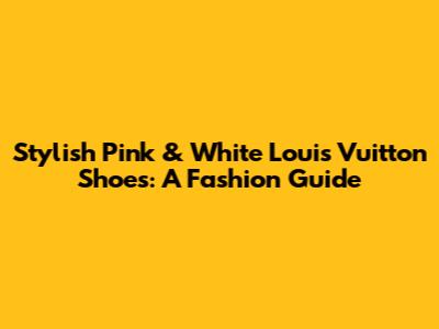 Stylish Pink & White Louis Vuitton Shoes: A Fashion Guide