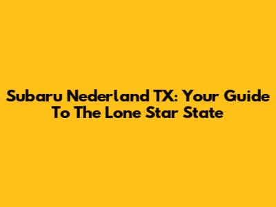 Subaru Nederland TX: Your Guide To The Lone Star State