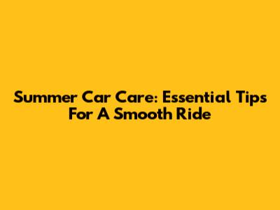 Summer Car Care: Essential Tips For A Smooth Ride