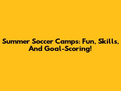 Summer Soccer Camps: Fun, Skills, And Goal-Scoring!