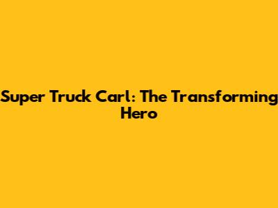 Super Truck Carl: The Transforming Hero
