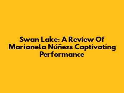 Swan Lake: A Review Of Marianela Núñez's Captivating Performance