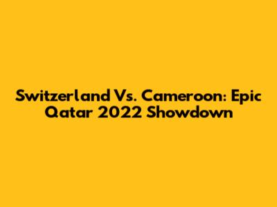 Switzerland Vs. Cameroon: Epic Qatar 2022 Showdown