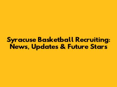 Syracuse Basketball Recruiting: News, Updates & Future Stars