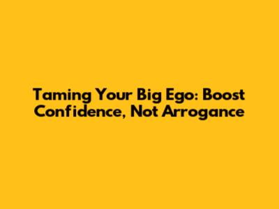 Taming Your Big Ego: Boost Confidence, Not Arrogance