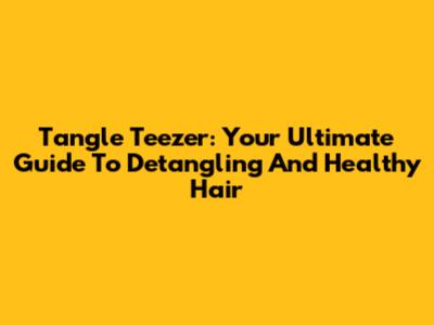 Tangle Teezer: Your Ultimate Guide To Detangling And Healthy Hair