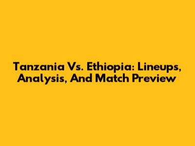 Tanzania Vs. Ethiopia: Lineups, Analysis, And Match Preview
