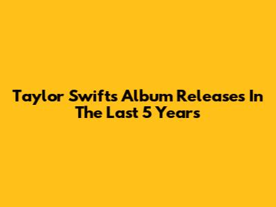 Taylor Swift's Album Releases In The Last 5 Years