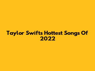 Taylor Swift's Hottest Songs Of 2022