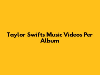 Taylor Swift's Music Videos Per Album