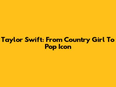 Taylor Swift: From Country Girl To Pop Icon