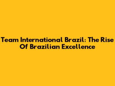 Team International Brazil: The Rise Of Brazilian Excellence