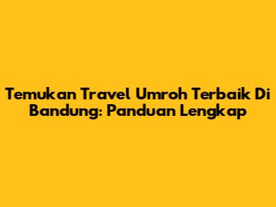Temukan Travel Umroh Terbaik Di Bandung: Panduan Lengkap