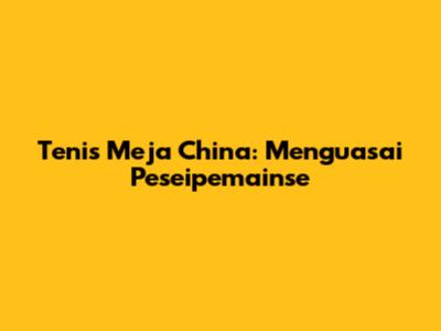 Tenis Meja China: Menguasai Peseipemainse