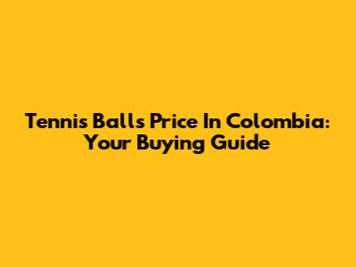 Tennis Balls Price In Colombia: Your Buying Guide