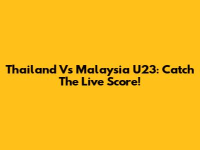 Thailand Vs Malaysia U23: Catch The Live Score!
