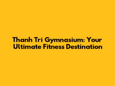 Thanh Tri Gymnasium: Your Ultimate Fitness Destination