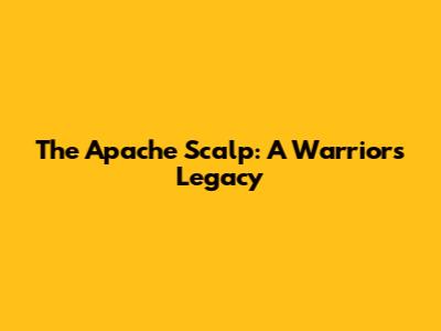 The Apache Scalp: A Warrior's Legacy