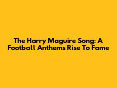 The Harry Maguire Song: A Football Anthem's Rise To Fame