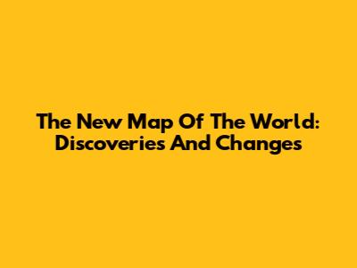 The New Map Of The World: Discoveries And Changes