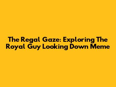 The Regal Gaze: Exploring The Royal Guy Looking Down Meme