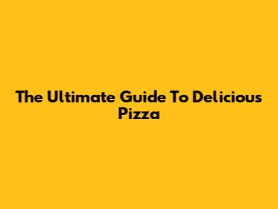 The Ultimate Guide To Delicious Pizza