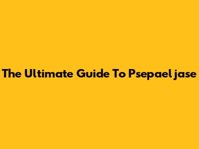 The Ultimate Guide To Psepaeljase