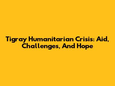 Tigray Humanitarian Crisis: Aid, Challenges, And Hope