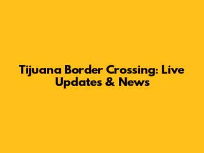 Tijuana Border Crossing: Live Updates & News