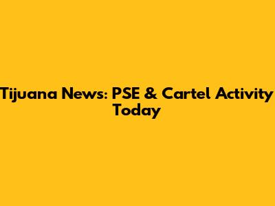 Tijuana News: PSE & Cartel Activity Today