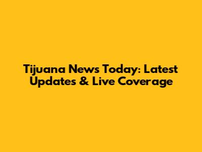 Tijuana News Today: Latest Updates & Live Coverage