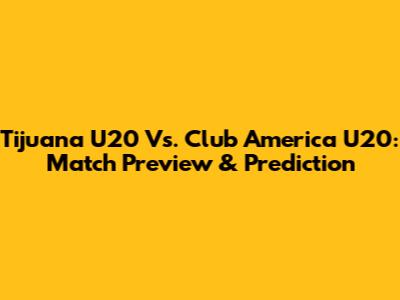 Tijuana U20 Vs. Club America U20: Match Preview & Prediction