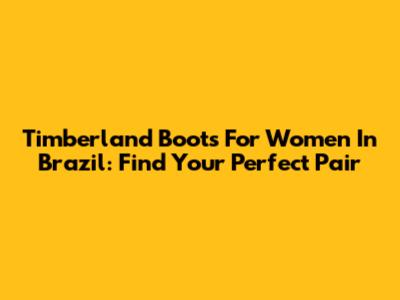 Timberland Boots For Women In Brazil: Find Your Perfect Pair