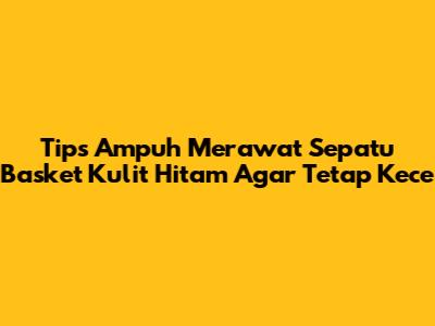 Tips Ampuh Merawat Sepatu Basket Kulit Hitam Agar Tetap Kece