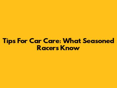 Tips For Car Care: What Seasoned Racers Know
