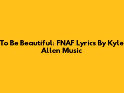To Be Beautiful: FNAF Lyrics By Kyle Allen Music